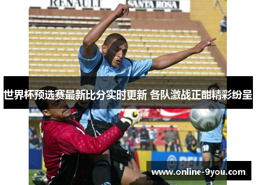 世界杯预选赛最新比分实时更新 各队激战正酣精彩纷呈