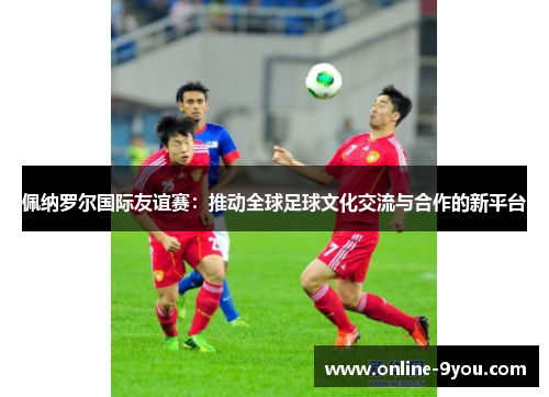 佩纳罗尔国际友谊赛：推动全球足球文化交流与合作的新平台