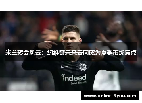 米兰转会风云：约维奇未来去向成为夏季市场焦点
