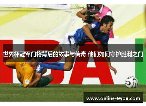 世界杯冠军门将背后的故事与传奇 他们如何守护胜利之门