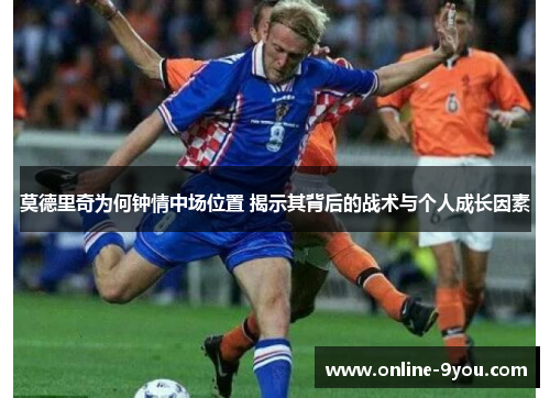 莫德里奇为何钟情中场位置 揭示其背后的战术与个人成长因素