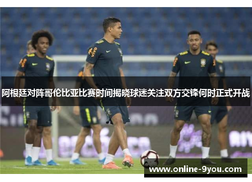 阿根廷对阵哥伦比亚比赛时间揭晓球迷关注双方交锋何时正式开战